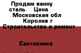 Продам ванну 70/170(сталь) › Цена ­ 7 000 - Московская обл., Королев г. Строительство и ремонт » Сантехника   